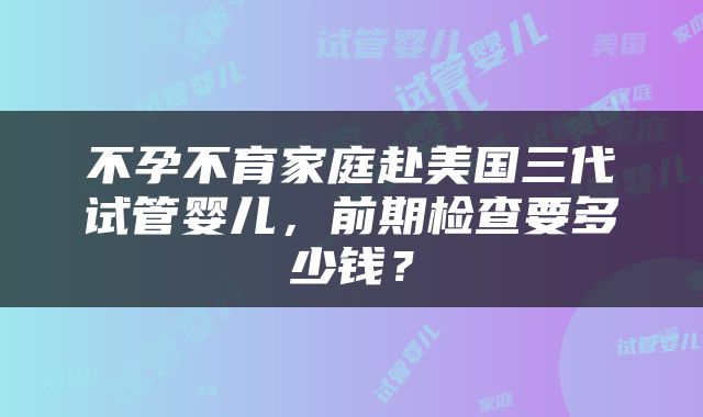 不孕不育家庭赴美国三代试管婴儿，前期检查要多少钱？
