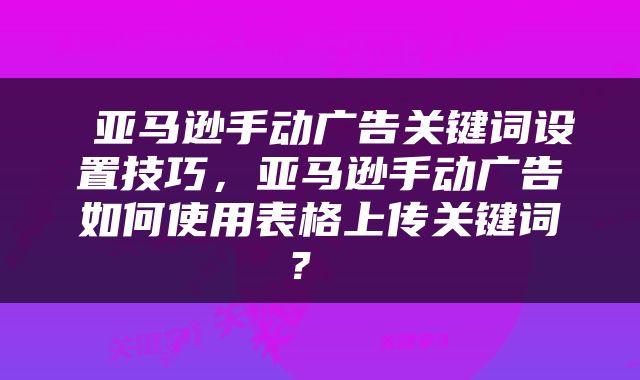  亚马逊手动广告关键词设置技巧，亚马逊手动广告如何使用表格上传关键词？ 