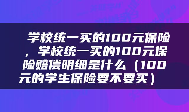 学校统一买的100元保险,学校统一买的100元保险赔偿明细是什么(100元的学生保险要不要买)