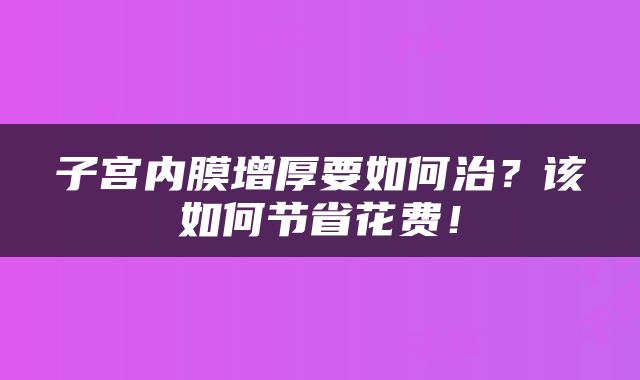 子宫内膜增厚要如何治？该如何节省花费！