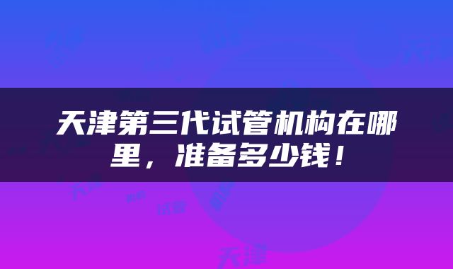 天津第三代试管机构在哪里，准备多少钱！