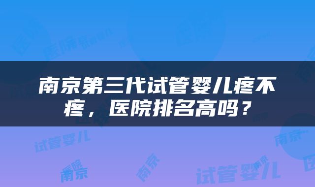 南京第三代试管婴儿疼不疼，医院排名高吗？