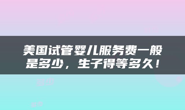 美国试管婴儿服务费一般是多少，生子得等多久！