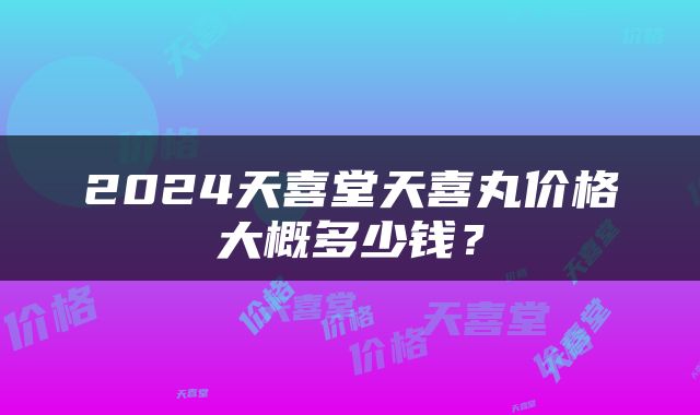 2024天喜堂天喜丸价格大概多少钱？
