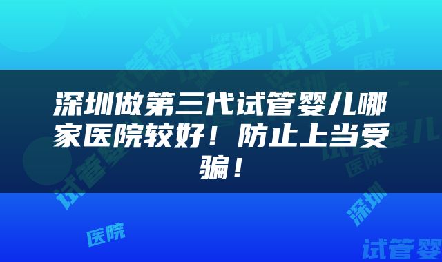深圳做第三代试管婴儿哪家医院较好！防止上当受骗！
