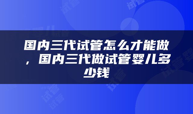 国内三代试管怎么才能做，国内三代做试管婴儿多少钱