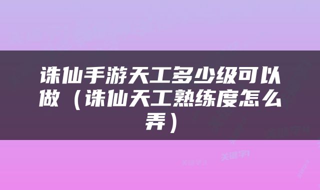 诛仙手游天工多少级可以做（诛仙天工熟练度怎么弄）