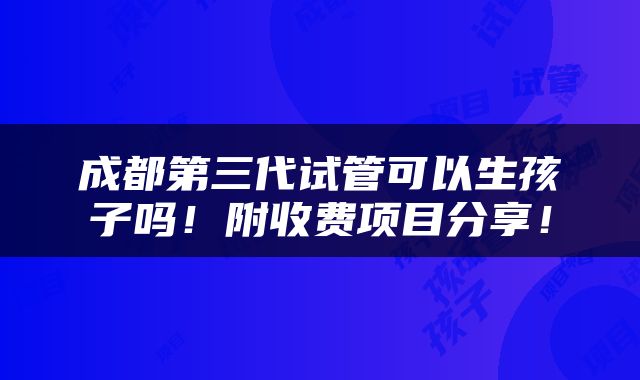 成都第三代试管可以生孩子吗！附收费项目分享！