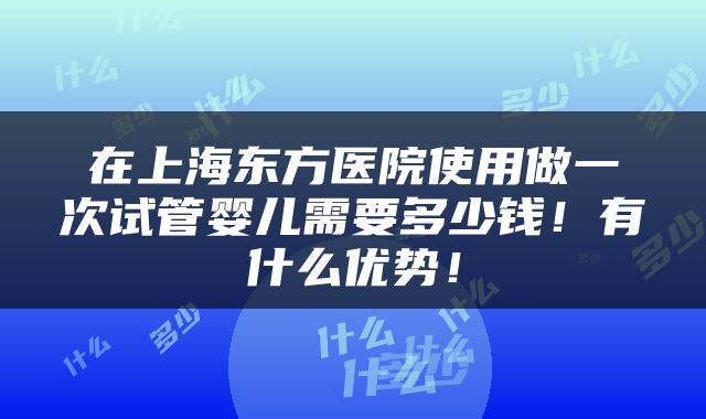 在上海东方医院使用做一次试管婴儿需要多少钱！有什么优势！
