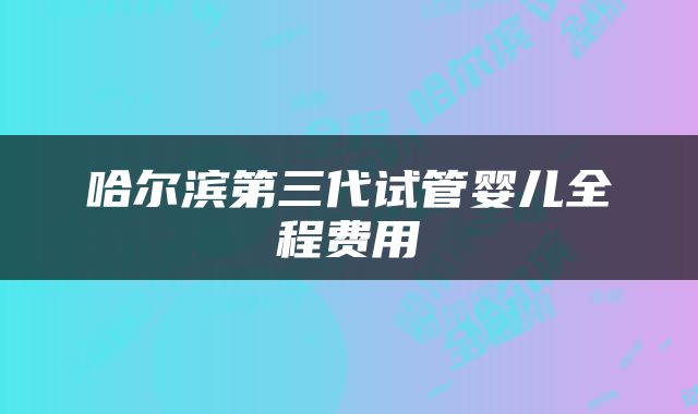 哈尔滨第三代试管婴儿全程费用