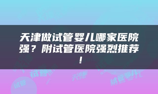 天津做试管婴儿哪家医院强？附试管医院强烈推荐！