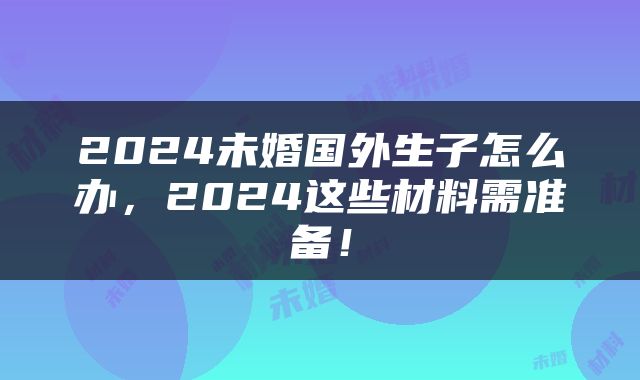 2024未婚国外生子怎么办，2024这些材料需准备！