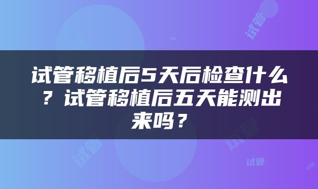 试管移植后5天后检查什么？试管移植后五天能测出来吗？