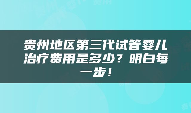贵州地区第三代试管婴儿治疗费用是多少？明白每一步！
