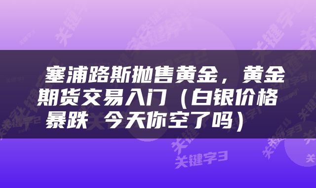 塞浦路斯抛售黄金,黄金期货交易入门(白银价格暴跌 今天你空了吗)
