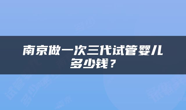 南京做一次三代试管婴儿多少钱？