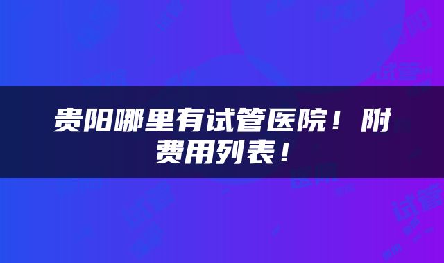 贵阳哪里有试管医院！附费用列表！