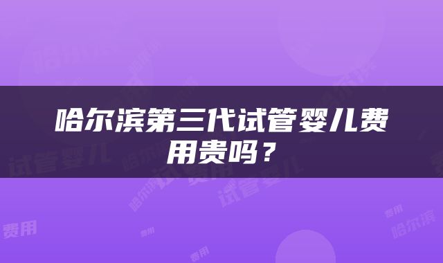 哈尔滨第三代试管婴儿费用贵吗？