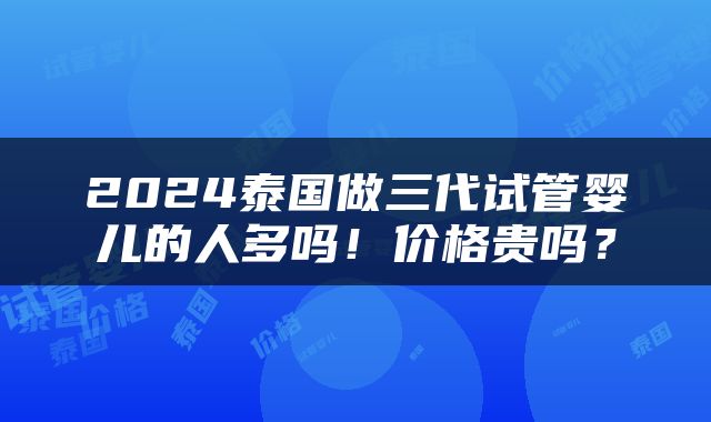 2024泰国做三代试管婴儿的人多吗！价格贵吗？