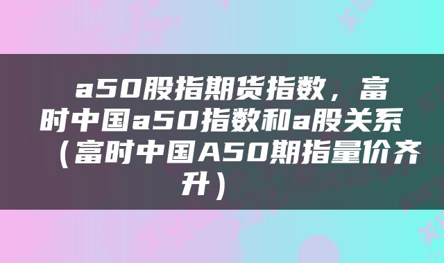  a50股指期货指数，富时中国a50指数和a股关系（富时中国A50期指量价齐升） 