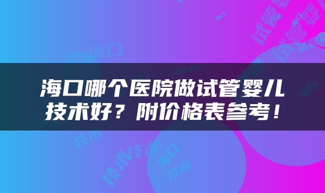 海口哪个医院做试管婴儿技术好？附价格表参考！