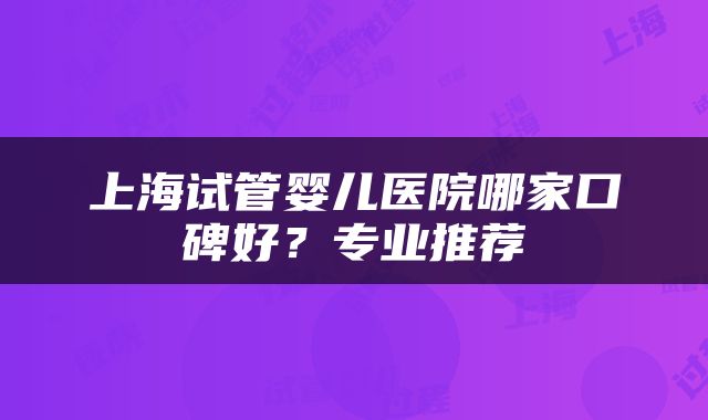 上海试管婴儿医院哪家口碑好？专业推荐