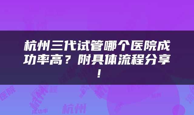 杭州三代试管哪个医院成功率高？附具体流程分享！