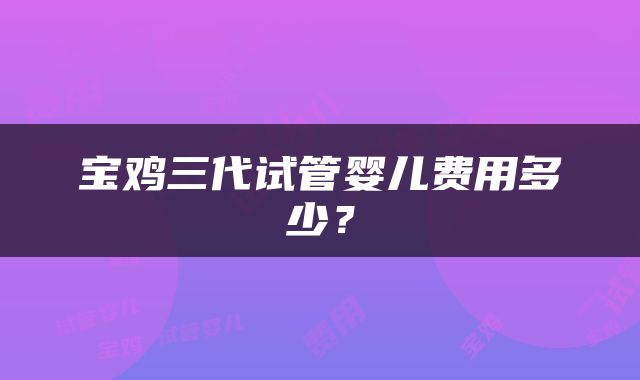 宝鸡三代试管婴儿费用多少？