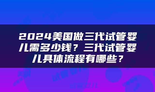 2024美国做三代试管婴儿需多少钱？三代试管婴儿具体流程有哪些？