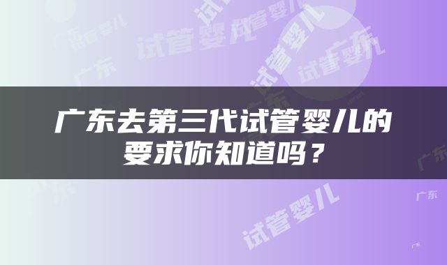 广东去第三代试管婴儿的要求你知道吗？