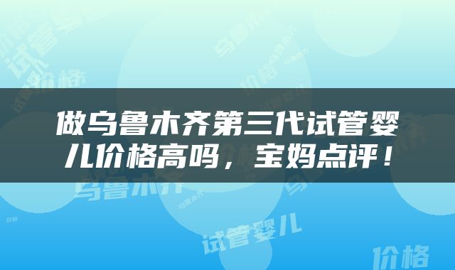 做乌鲁木齐第三代试管婴儿价格高吗，宝妈点评！