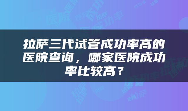 拉萨三代试管成功率高的医院查询，哪家医院成功率比较高？