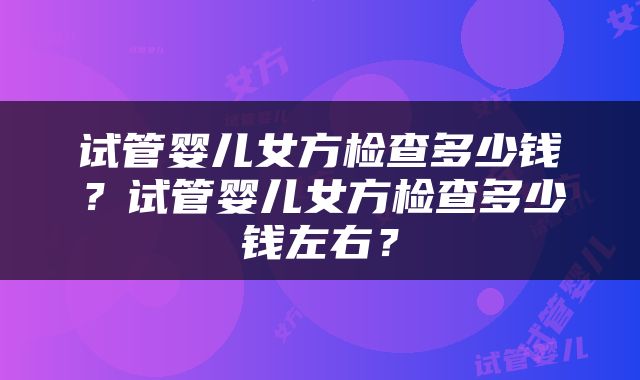 试管婴儿女方检查多少钱？试管婴儿女方检查多少钱左右？