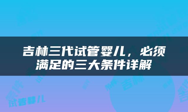 吉林三代试管婴儿，必须满足的三大条件详解