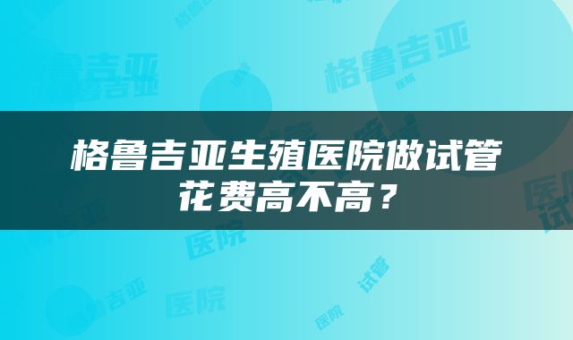 格鲁吉亚生殖医院做试管花费高不高？