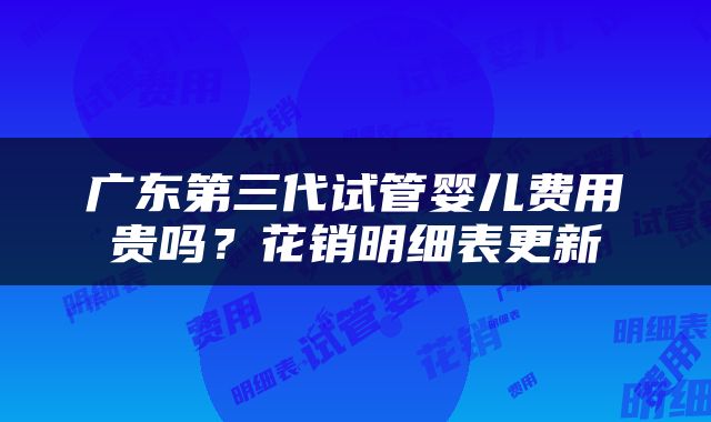 广东第三代试管婴儿费用贵吗？花销明细表更新