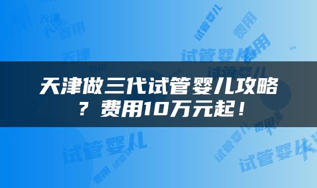 天津做三代试管婴儿攻略？费用10万元起！
