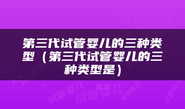第三代试管婴儿的三种类型（第三代试管婴儿的三种类型是）
