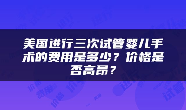 美国进行三次试管婴儿手术的费用是多少？价格是否高昂？