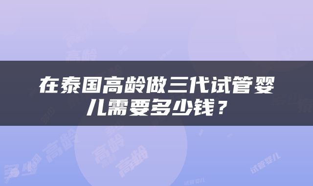 在泰国高龄做三代试管婴儿需要多少钱？