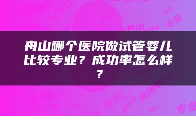 舟山哪个医院做试管婴儿比较专业？成功率怎么样？