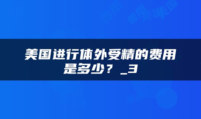 美国进行体外受精的费用是多少？_3