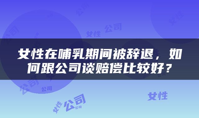 女性在哺乳期间被辞退，如何跟公司谈赔偿比较好？
