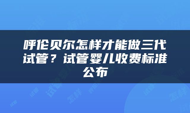 呼伦贝尔怎样才能做三代试管？试管婴儿收费标准公布