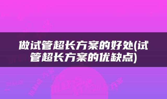 做试管超长方案的好处(试管超长方案的优缺点)