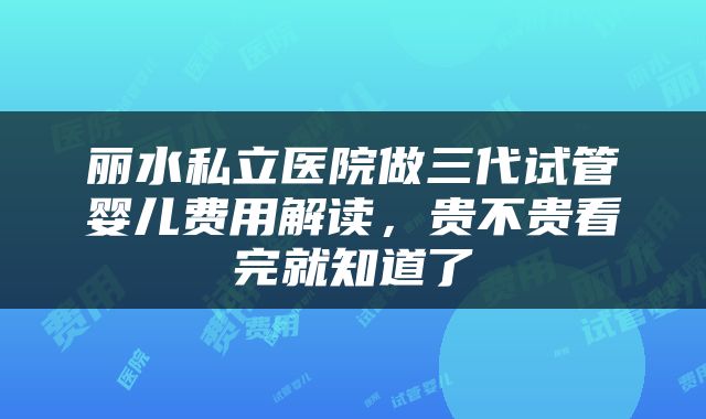 丽水私立医院做三代试管婴儿费用解读，贵不贵看完就知道了