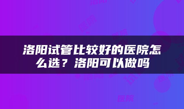 洛阳试管比较好的医院怎么选？洛阳可以做吗