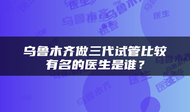 乌鲁木齐做三代试管比较有名的医生是谁？