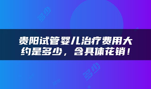 贵阳试管婴儿治疗费用大约是多少，含具体花销！