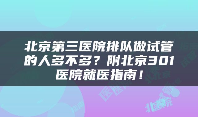 北京第三医院排队做试管的人多不多？附北京301医院就医指南！